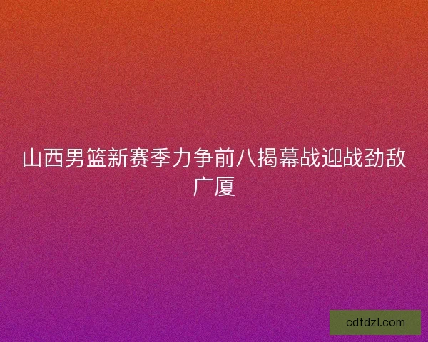 山西男篮新赛季力争前八揭幕战迎战劲敌广厦