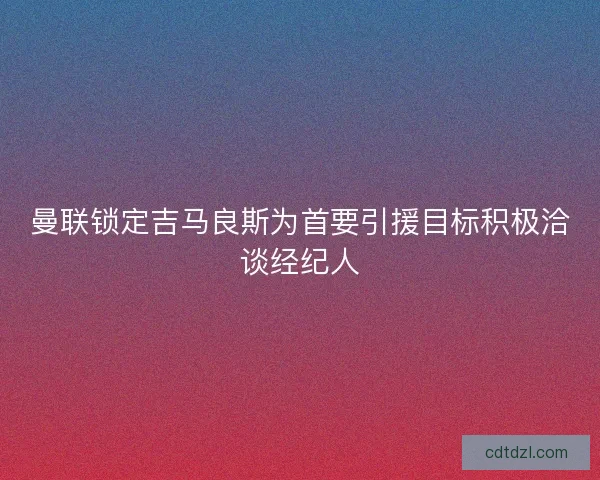 曼联锁定吉马良斯为首要引援目标积极洽谈经纪人