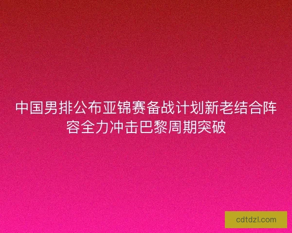 中国男排公布亚锦赛备战计划新老结合阵容全力冲击巴黎周期突破
