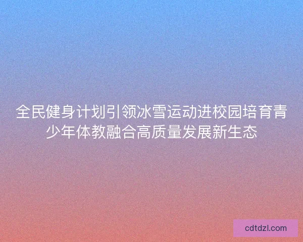 全民健身计划引领冰雪运动进校园培育青少年体教融合高质量发展新生态