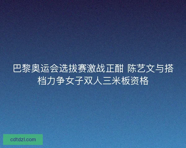 巴黎奥运会选拔赛激战正酣 陈艺文与搭档力争女子双人三米板资格