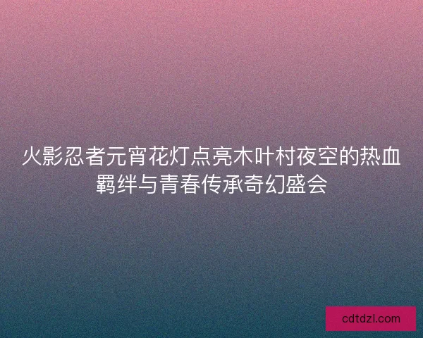 火影忍者元宵花灯点亮木叶村夜空的热血羁绊与青春传承奇幻盛会