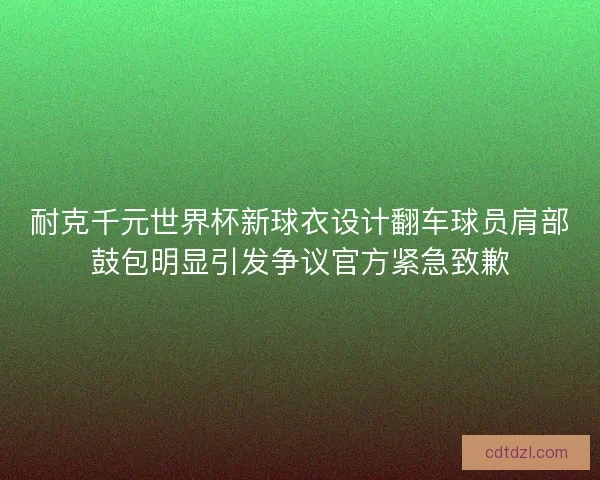 耐克千元世界杯新球衣设计翻车球员肩部鼓包明显引发争议官方紧急致歉