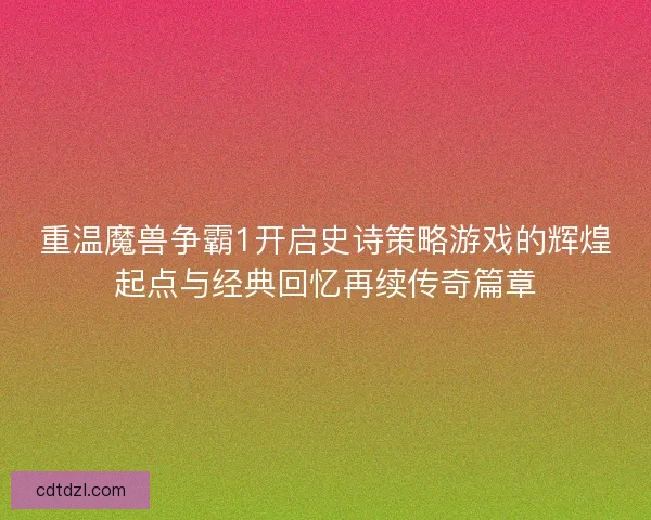 重温魔兽争霸1开启史诗策略游戏的辉煌起点与经典回忆再续传奇篇章
