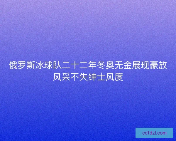 俄罗斯冰球队二十二年冬奥无金展现豪放风采不失绅士风度