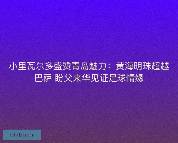 小里瓦尔多盛赞青岛魅力：黄海明珠超越巴萨 盼父来华见证足球情缘
