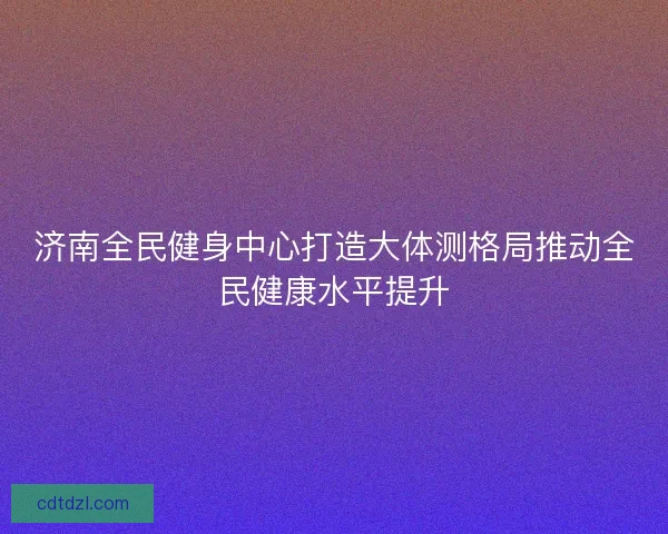 济南全民健身中心打造大体测格局推动全民健康水平提升