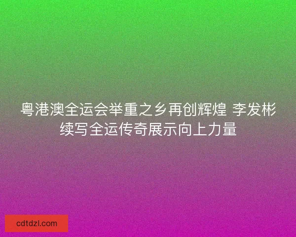 粤港澳全运会举重之乡再创辉煌 李发彬续写全运传奇展示向上力量