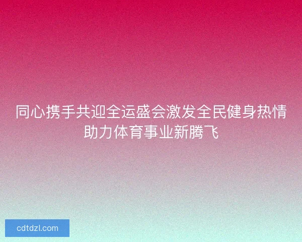 同心携手共迎全运盛会激发全民健身热情助力体育事业新腾飞