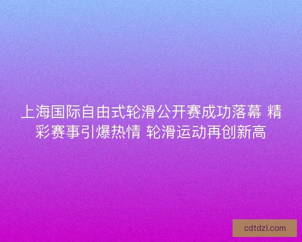 上海国际自由式轮滑公开赛成功落幕 精彩赛事引爆热情 轮滑运动再创新高