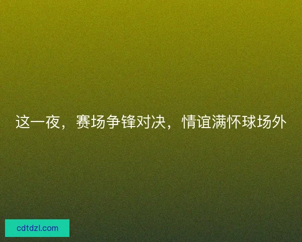 这一夜,赛场争锋对决,情谊满怀球场外 这一夜,赛场争锋对决,情谊满怀球场外