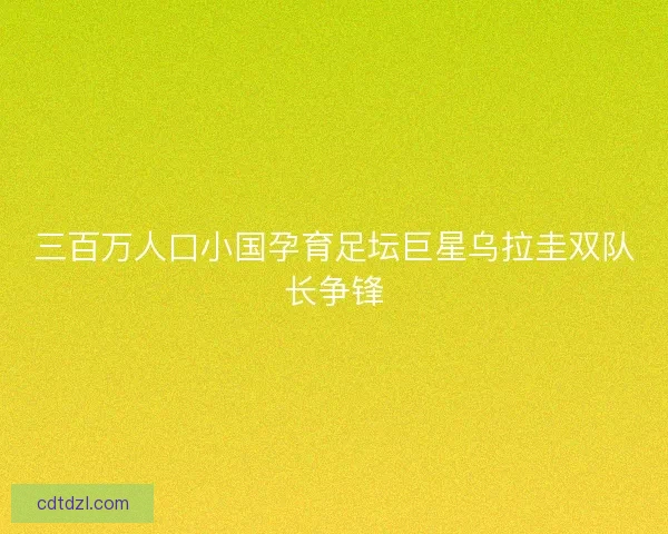 三百万人口小国孕育足坛巨星乌拉圭双队长争锋 三百万人口小国孕育足坛巨星乌拉圭双队长争锋