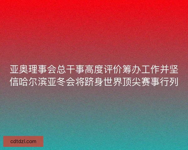 亚奥理事会总干事高度评价筹办工作并坚信哈尔滨亚冬会将跻身世界顶尖赛事行列 亚奥理事会总干事高度评价筹办工作并坚信哈尔滨亚冬会将跻身世界顶尖赛事行列